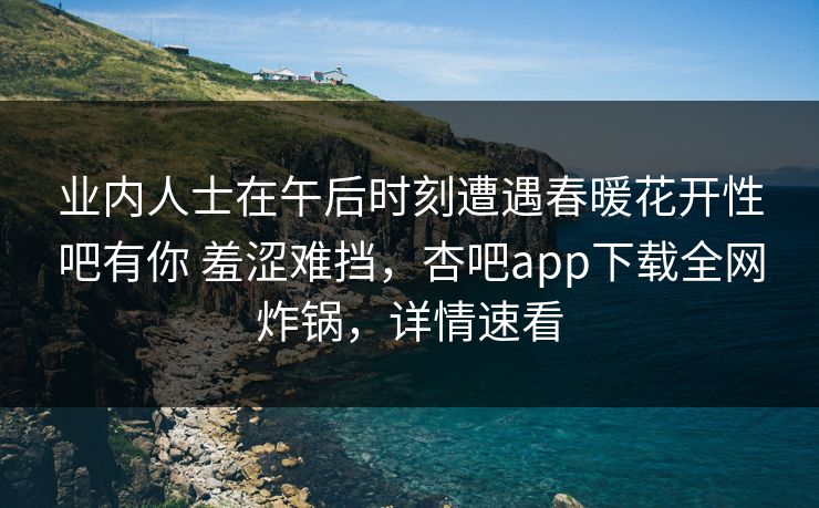 业内人士在午后时刻遭遇春暖花开性吧有你 羞涩难挡，杏吧app下载全网炸锅，详情速看