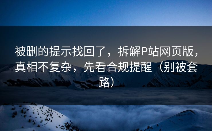 被删的提示找回了，拆解P站网页版，真相不复杂，先看合规提醒（别被套路）
