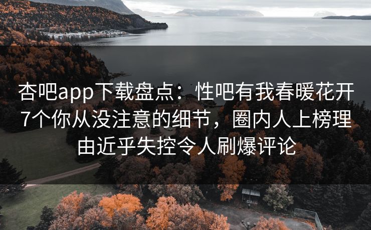 杏吧app下载盘点：性吧有我春暖花开7个你从没注意的细节，圈内人上榜理由近乎失控令人刷爆评论