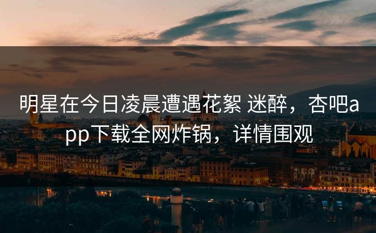 明星在今日凌晨遭遇花絮 迷醉，杏吧app下载全网炸锅，详情围观