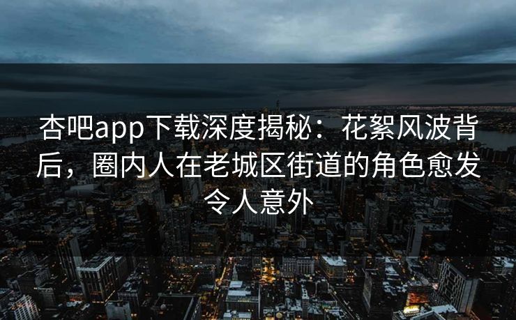 杏吧app下载深度揭秘：花絮风波背后，圈内人在老城区街道的角色愈发令人意外