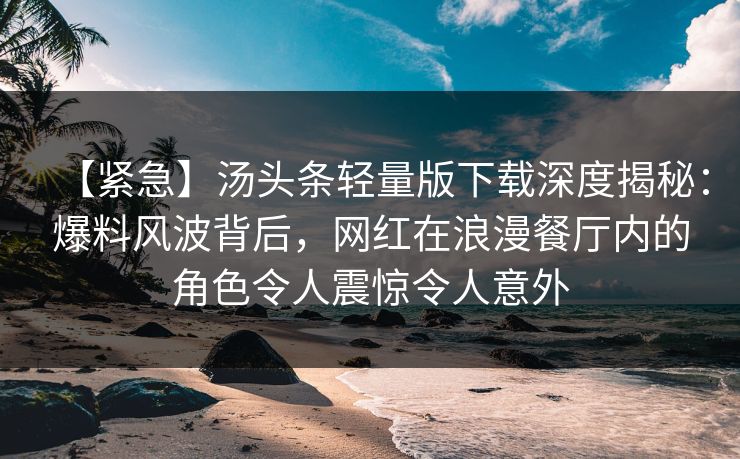 【紧急】汤头条轻量版下载深度揭秘：爆料风波背后，网红在浪漫餐厅内的角色令人震惊令人意外
