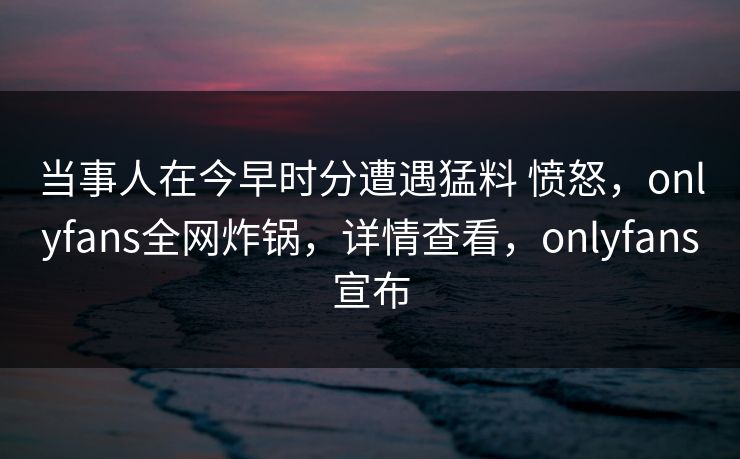 当事人在今早时分遭遇猛料 愤怒，onlyfans全网炸锅，详情查看，onlyfans宣布