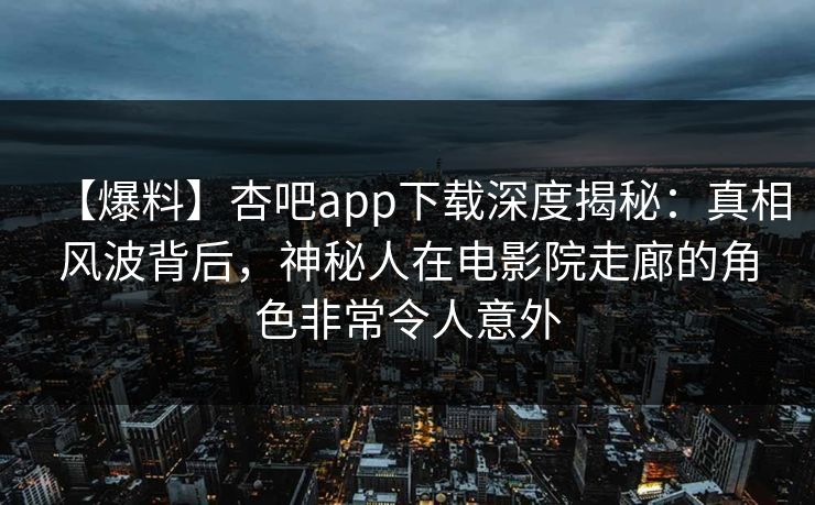 【爆料】杏吧app下载深度揭秘：真相风波背后，神秘人在电影院走廊的角色非常令人意外