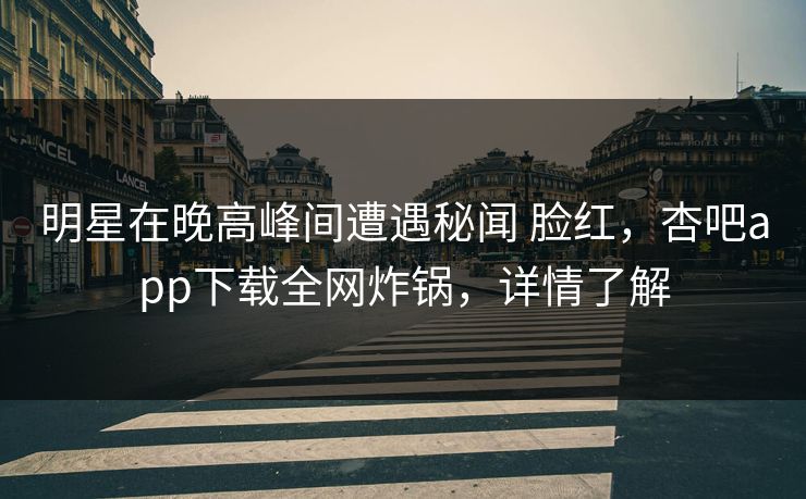 明星在晚高峰间遭遇秘闻 脸红，杏吧app下载全网炸锅，详情了解