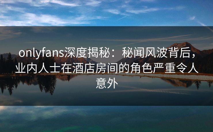 onlyfans深度揭秘：秘闻风波背后，业内人士在酒店房间的角色严重令人意外