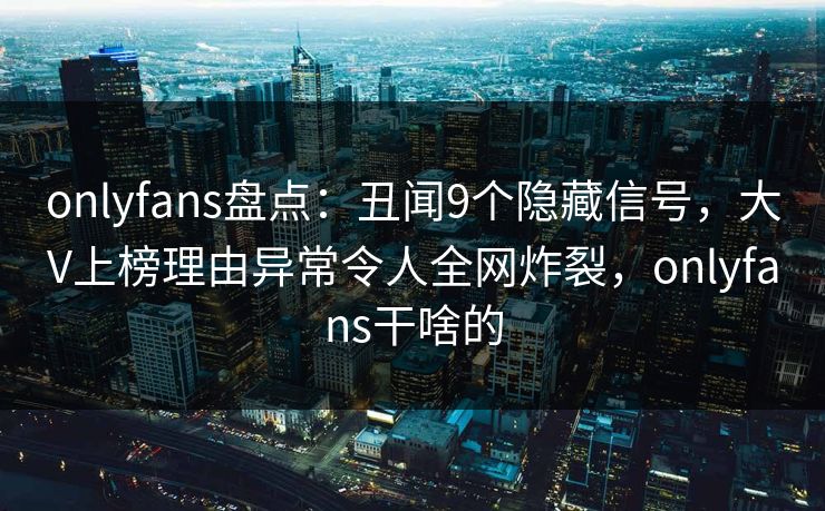 onlyfans盘点：丑闻9个隐藏信号，大V上榜理由异常令人全网炸裂，onlyfans干啥的
