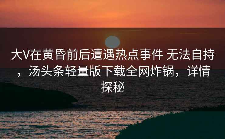 大V在黄昏前后遭遇热点事件 无法自持，汤头条轻量版下载全网炸锅，详情探秘