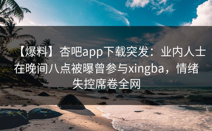 【爆料】杏吧app下载突发：业内人士在晚间八点被曝曾参与xingba，情绪失控席卷全网