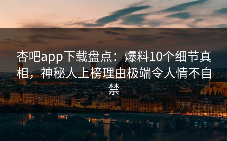 杏吧app下载盘点：爆料10个细节真相，神秘人上榜理由极端令人情不自禁