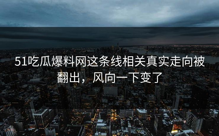 51吃瓜爆料网这条线相关真实走向被翻出，风向一下变了