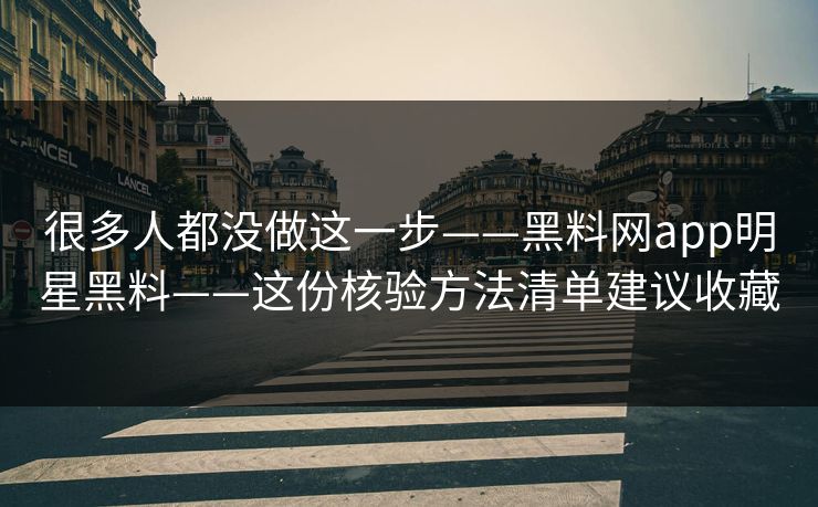 很多人都没做这一步——黑料网app明星黑料——这份核验方法清单建议收藏