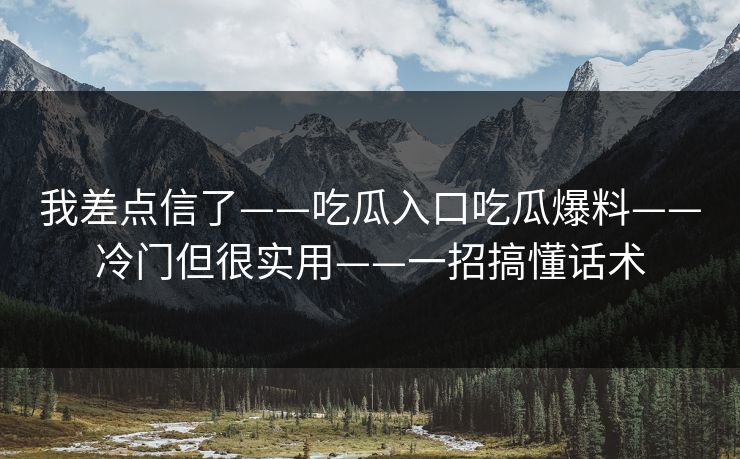 我差点信了——吃瓜入口吃瓜爆料——冷门但很实用——一招搞懂话术