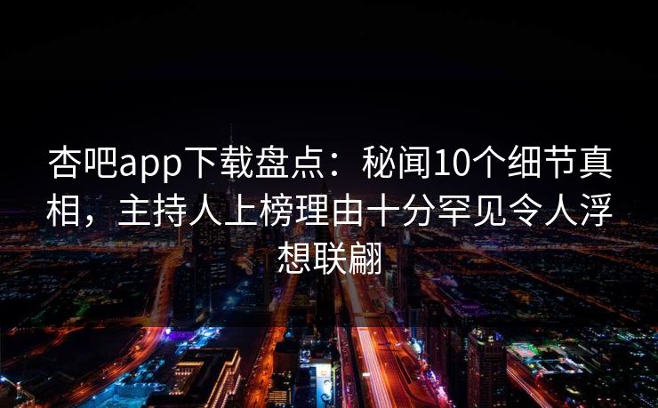 杏吧app下载盘点：秘闻10个细节真相，主持人上榜理由十分罕见令人浮想联翩