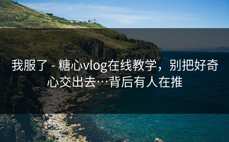我服了 - 糖心vlog在线教学，别把好奇心交出去…背后有人在推
