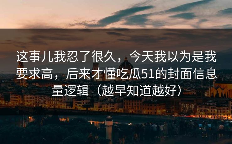 这事儿我忍了很久，今天我以为是我要求高，后来才懂吃瓜51的封面信息量逻辑（越早知道越好）