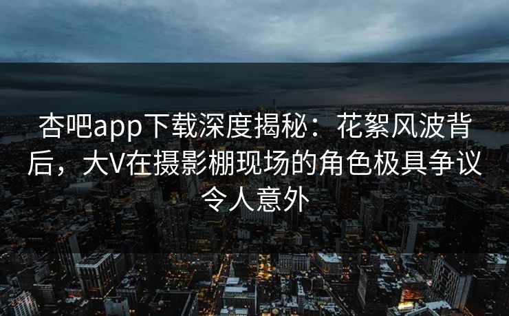 杏吧app下载深度揭秘：花絮风波背后，大V在摄影棚现场的角色极具争议令人意外