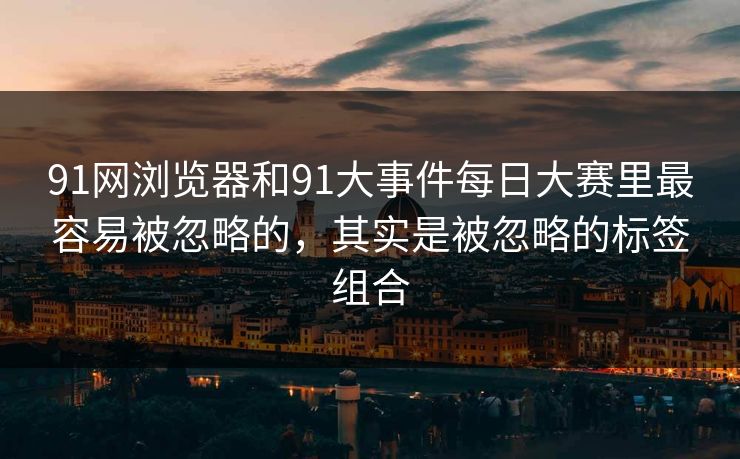 91网浏览器和91大事件每日大赛里最容易被忽略的，其实是被忽略的标签组合