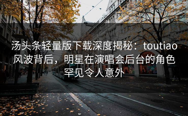 汤头条轻量版下载深度揭秘：toutiao风波背后，明星在演唱会后台的角色罕见令人意外