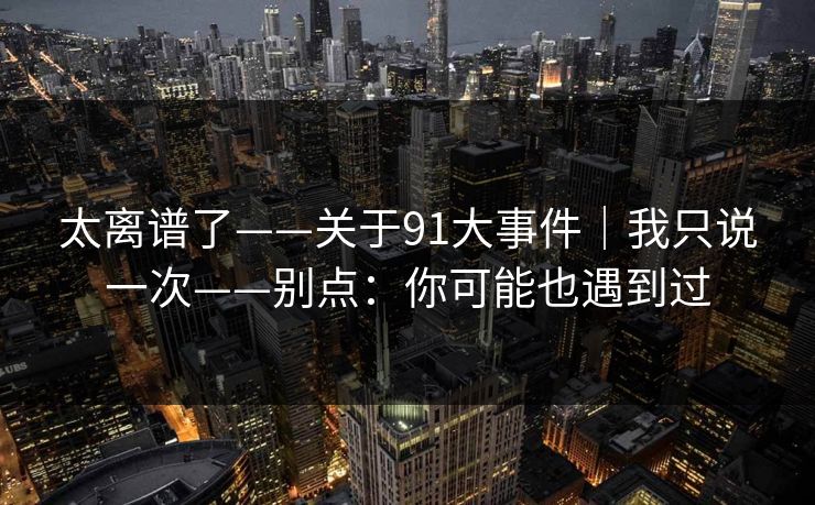 太离谱了——关于91大事件｜我只说一次——别点：你可能也遇到过