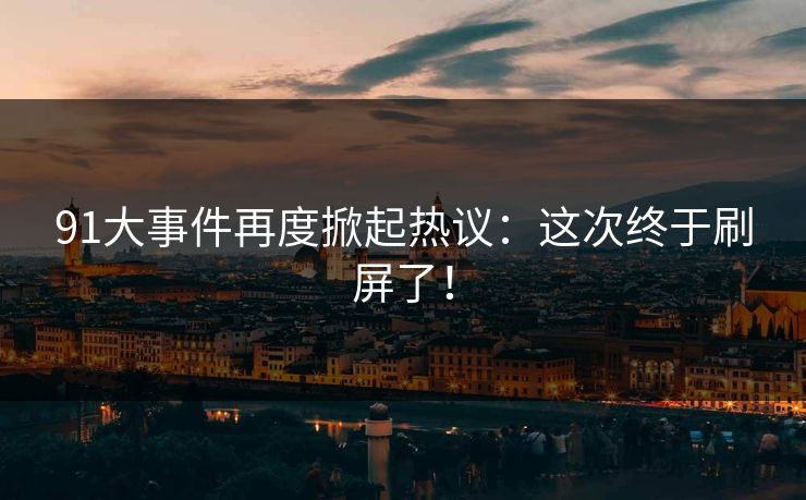 91大事件再度掀起热议：这次终于刷屏了！